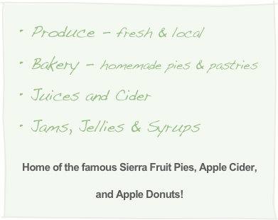 Produce - fresh & local
Bakery - homemade pies & pastries
Juices and Cider 
Jams, Jellies & Syrups  

Home of the famous Sierra Fruit Pies, Apple Cider,
and Apple Donuts!